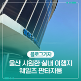 울산 시원한 실내 여행지 - 웨일즈 판타지움